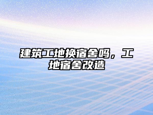 建筑工地?fù)Q宿舍嗎，工地宿舍改造