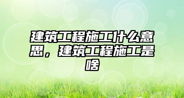 建筑工程施工什么意思，建筑工程施工是啥