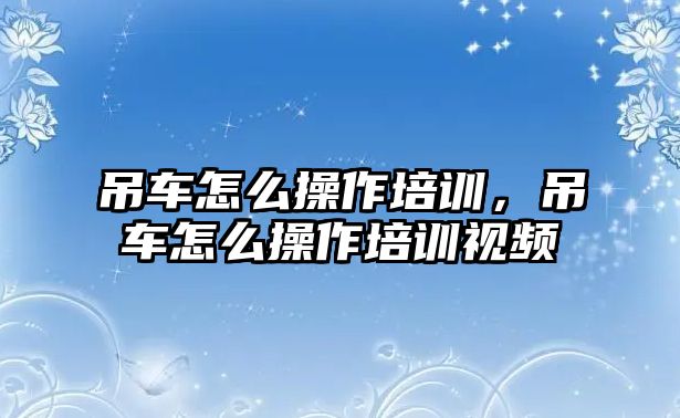 吊車怎么操作培訓(xùn)，吊車怎么操作培訓(xùn)視頻