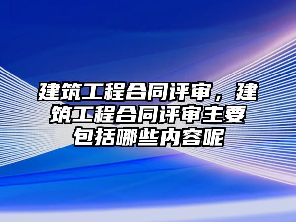 建筑工程合同評(píng)審，建筑工程合同評(píng)審主要包括哪些內(nèi)容呢