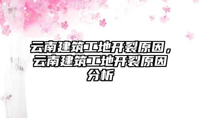 云南建筑工地開裂原因，云南建筑工地開裂原因分析