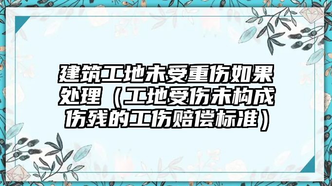 建筑工地未受重傷如果處理（工地受傷未構(gòu)成傷殘的工傷賠償標(biāo)準(zhǔn)）