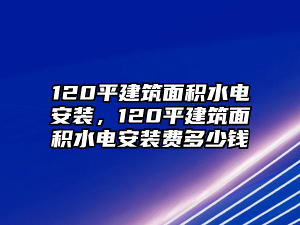 120平建筑面積水電安裝，120平建筑面積水電安裝費多少錢