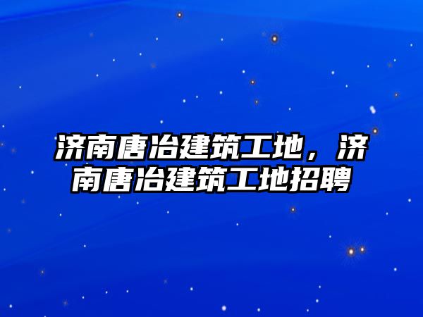 濟南唐冶建筑工地，濟南唐冶建筑工地招聘