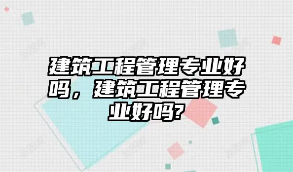 建筑工程管理專業(yè)好嗎，建筑工程管理專業(yè)好嗎?