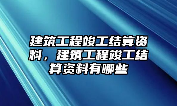 建筑工程竣工結算資料，建筑工程竣工結算資料有哪些