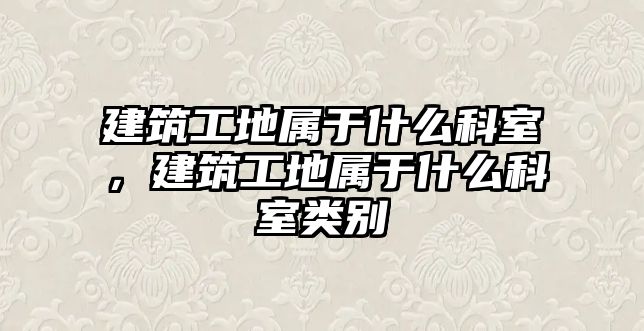 建筑工地屬于什么科室，建筑工地屬于什么科室類別