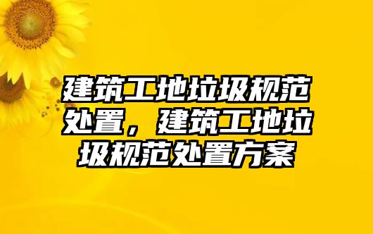 建筑工地垃圾規(guī)范處置，建筑工地垃圾規(guī)范處置方案