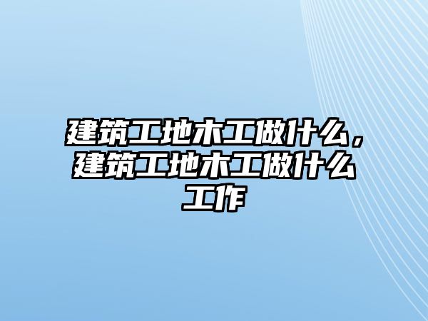 建筑工地木工做什么，建筑工地木工做什么工作