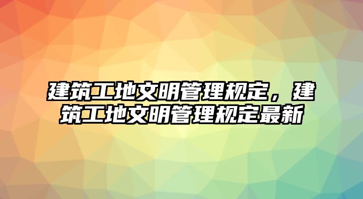 建筑工地文明管理規(guī)定，建筑工地文明管理規(guī)定最新