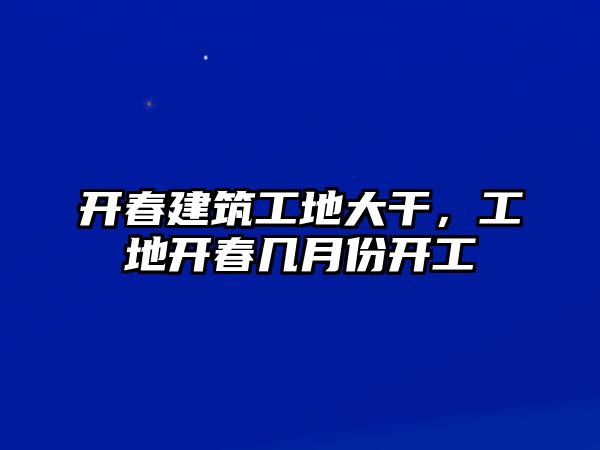 開春建筑工地大干，工地開春幾月份開工