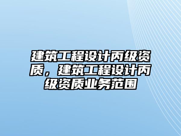 建筑工程設(shè)計(jì)丙級資質(zhì)，建筑工程設(shè)計(jì)丙級資質(zhì)業(yè)務(wù)范圍