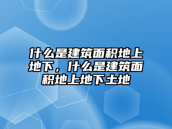 什么是建筑面積地上地下，什么是建筑面積地上地下土地