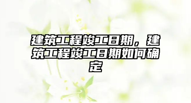 建筑工程竣工日期，建筑工程竣工日期如何確定