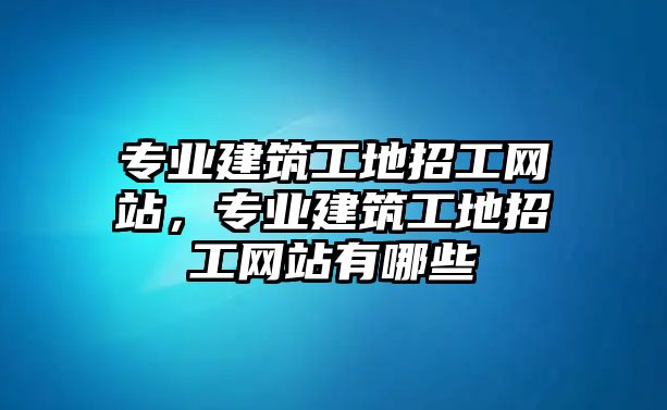 專業(yè)建筑工地招工網(wǎng)站，專業(yè)建筑工地招工網(wǎng)站有哪些