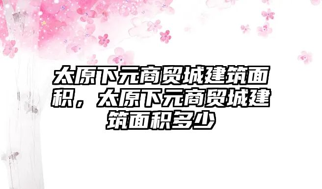 太原下元商貿城建筑面積，太原下元商貿城建筑面積多少