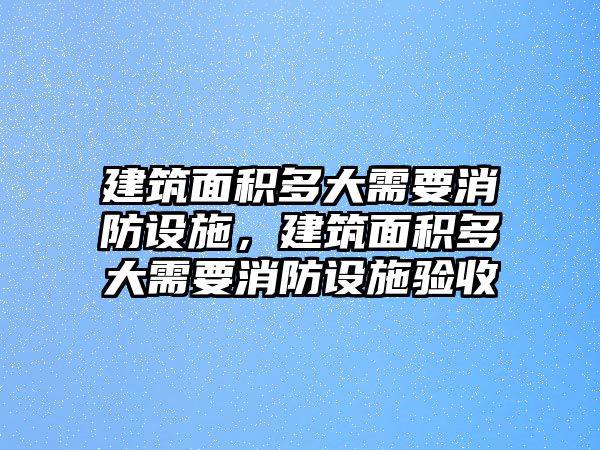 建筑面積多大需要消防設(shè)施，建筑面積多大需要消防設(shè)施驗(yàn)收