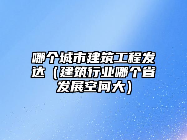 哪個城市建筑工程發(fā)達(dá)（建筑行業(yè)哪個省發(fā)展空間大）