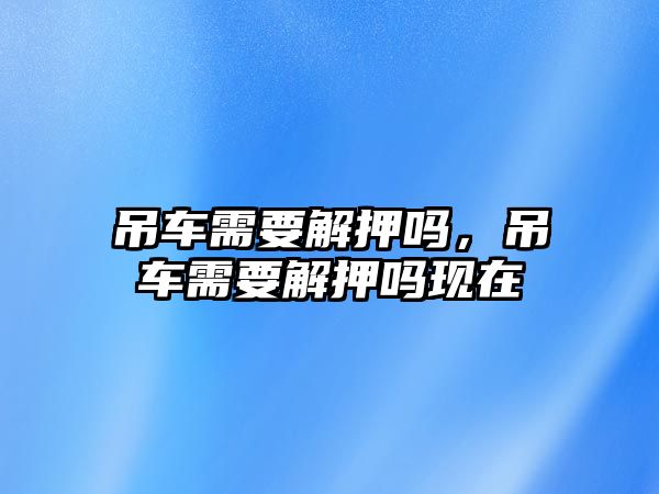 吊車需要解押嗎，吊車需要解押嗎現(xiàn)在