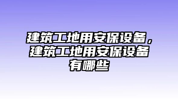 建筑工地用安保設(shè)備，建筑工地用安保設(shè)備有哪些