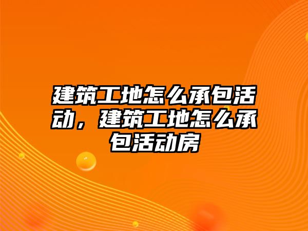 建筑工地怎么承包活動，建筑工地怎么承包活動房