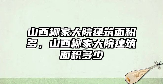 山西柳家大院建筑面積多，山西柳家大院建筑面積多少