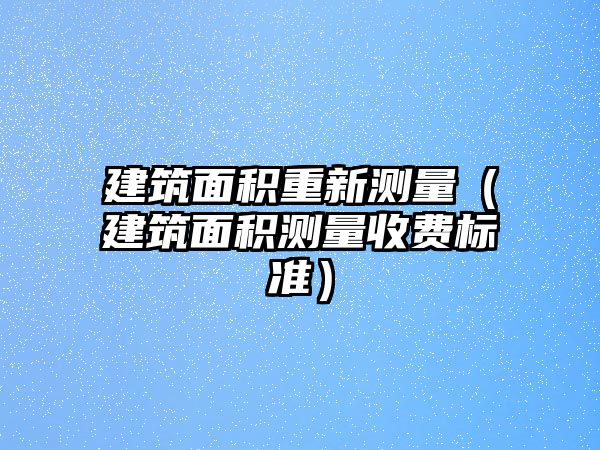 建筑面積重新測量（建筑面積測量收費(fèi)標(biāo)準(zhǔn)）