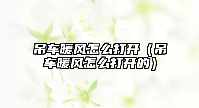 吊車暖風(fēng)怎么打開（吊車暖風(fēng)怎么打開的）