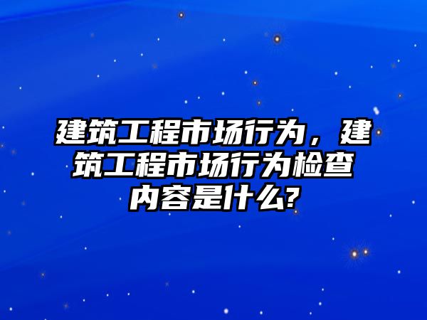 建筑工程市場行為，建筑工程市場行為檢查內(nèi)容是什么?