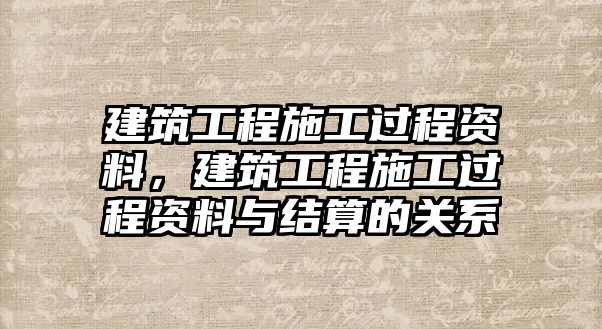 建筑工程施工過程資料，建筑工程施工過程資料與結(jié)算的關(guān)系