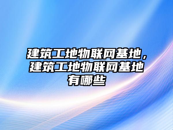 建筑工地物聯(lián)網(wǎng)基地，建筑工地物聯(lián)網(wǎng)基地有哪些