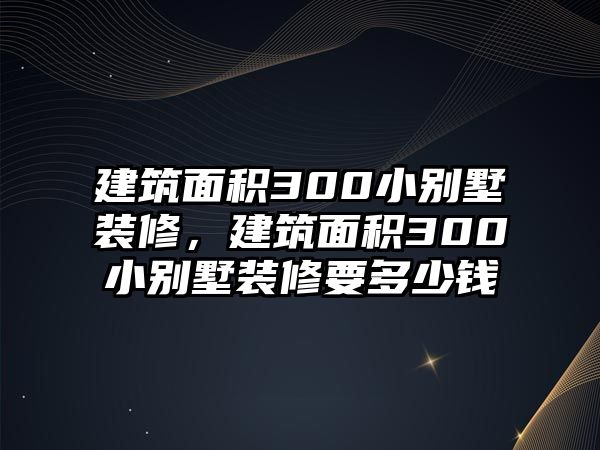 建筑面積300小別墅裝修，建筑面積300小別墅裝修要多少錢