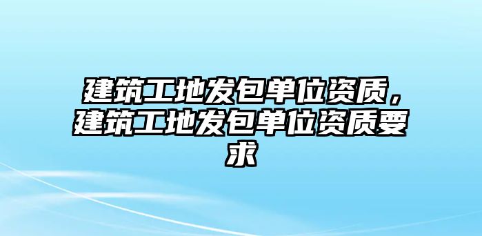 建筑工地發(fā)包單位資質(zhì)，建筑工地發(fā)包單位資質(zhì)要求