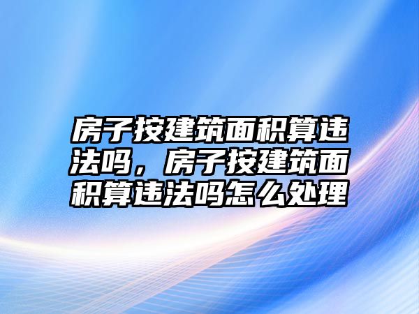 房子按建筑面積算違法嗎，房子按建筑面積算違法嗎怎么處理