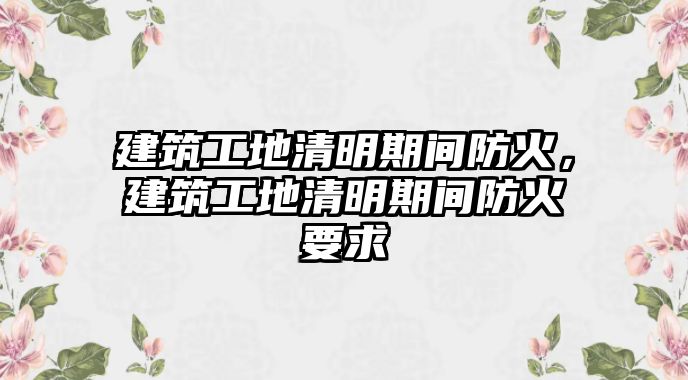 建筑工地清明期間防火，建筑工地清明期間防火要求