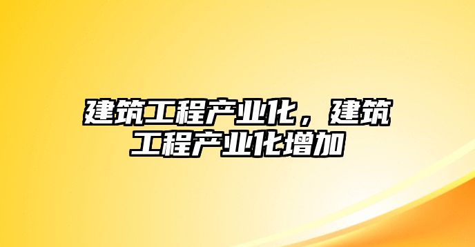 建筑工程產(chǎn)業(yè)化，建筑工程產(chǎn)業(yè)化增加