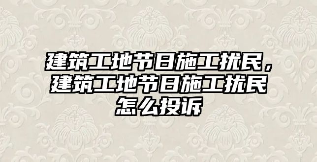 建筑工地節(jié)日施工擾民，建筑工地節(jié)日施工擾民怎么投訴