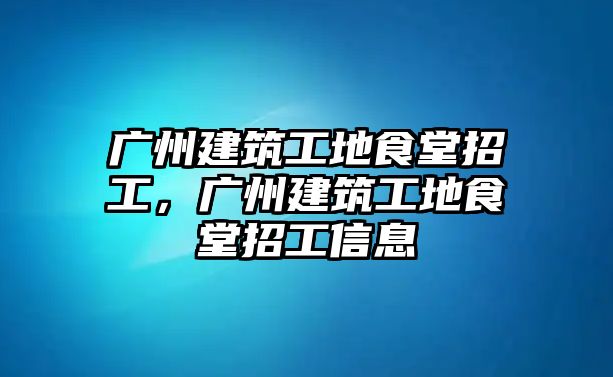 廣州建筑工地食堂招工，廣州建筑工地食堂招工信息