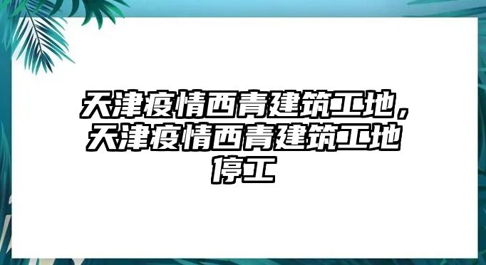 天津疫情西青建筑工地，天津疫情西青建筑工地停工