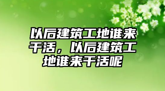 以后建筑工地誰來干活，以后建筑工地誰來干活呢