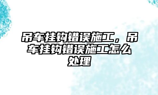 吊車掛鉤錯(cuò)誤施工，吊車掛鉤錯(cuò)誤施工怎么處理