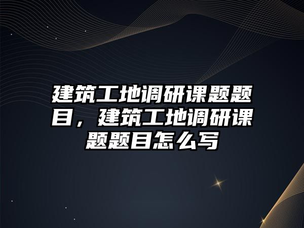 建筑工地調研課題題目，建筑工地調研課題題目怎么寫