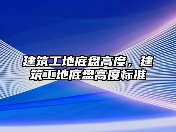 建筑工地底盤高度，建筑工地底盤高度標準