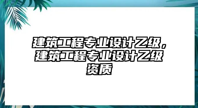 建筑工程專業(yè)設(shè)計乙級，建筑工程專業(yè)設(shè)計乙級資質(zhì)