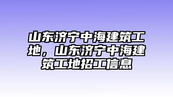 山東濟(jì)寧中海建筑工地，山東濟(jì)寧中海建筑工地招工信息