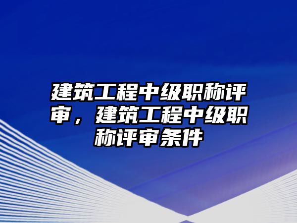 建筑工程中級職稱評審，建筑工程中級職稱評審條件