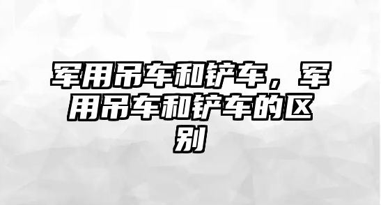 軍用吊車和鏟車，軍用吊車和鏟車的區(qū)別