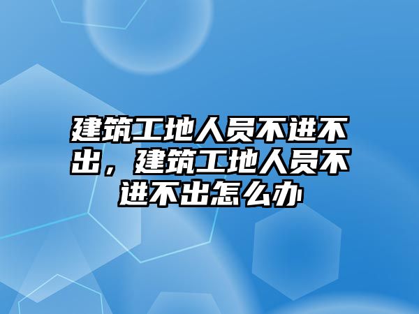 建筑工地人員不進(jìn)不出，建筑工地人員不進(jìn)不出怎么辦