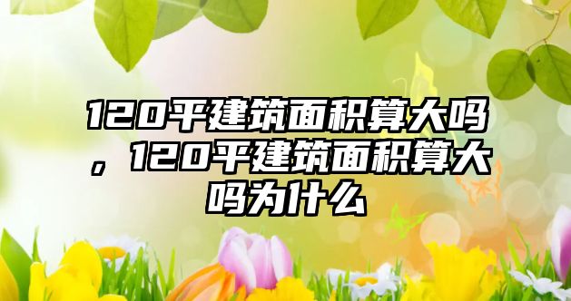 120平建筑面積算大嗎，120平建筑面積算大嗎為什么