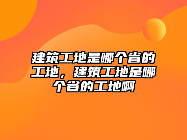 建筑工地是哪個(gè)省的工地，建筑工地是哪個(gè)省的工地啊